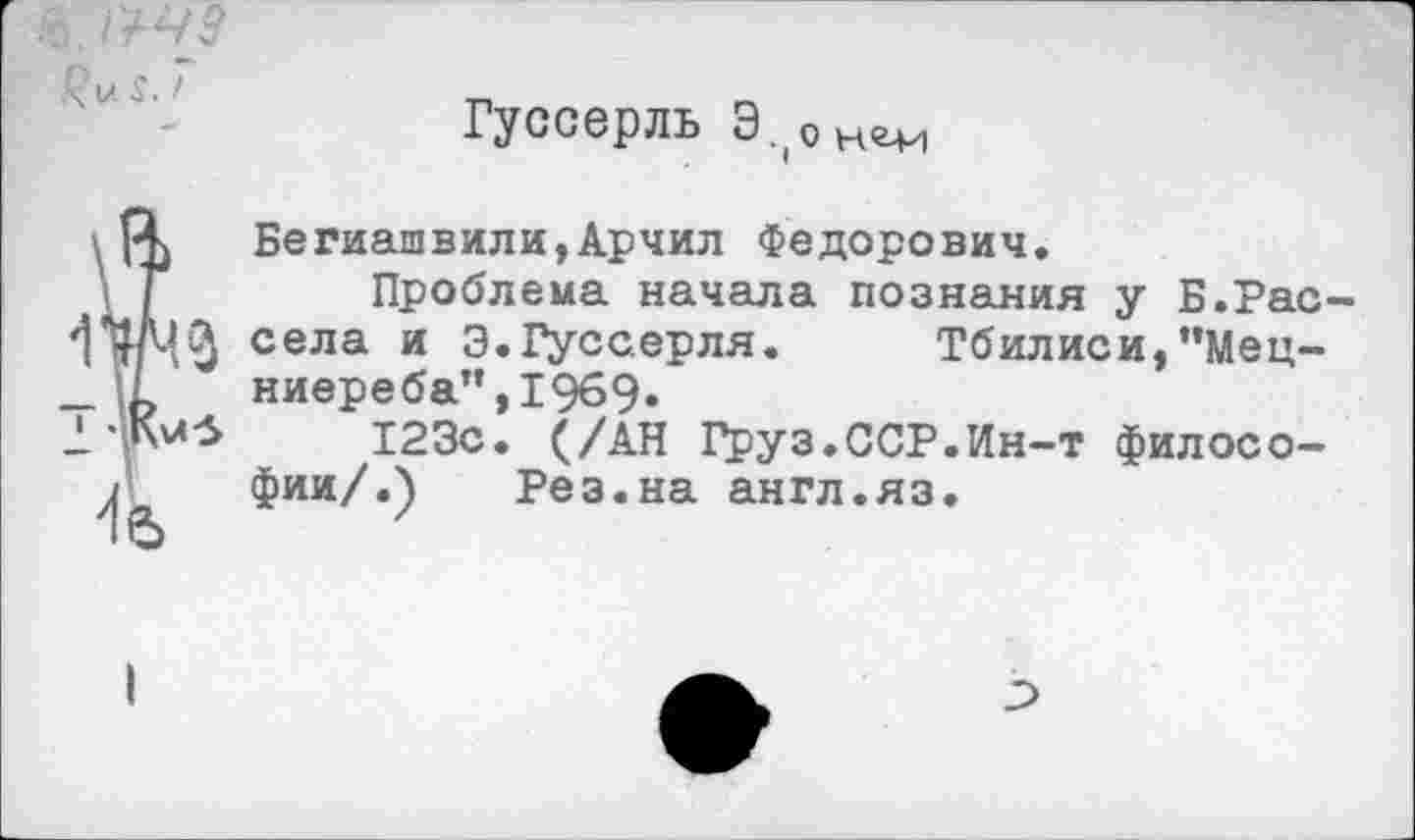 ﻿Гуссерль Э.оне-и
Бегиашвили,Арчил Федорович.
Проблема начала познания у Б.Рас села и Э.Гуссерля. Тбилиси,"Мец-ниереба”,1969»
123с. (/АН Груз.ССР.Ин-т философии/.) Рез.на англ.яз.